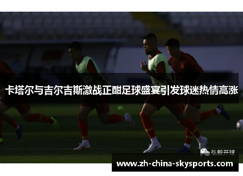 卡塔尔与吉尔吉斯激战正酣足球盛宴引发球迷热情高涨
